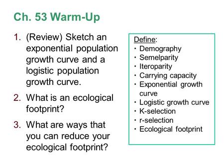 Ch. 53 Warm-Up (Review) Sketch an exponential population growth curve and a logistic population growth curve. What is an ecological footprint? What.