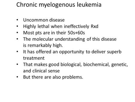 Chronic myelogenous leukemia Uncommon disease Highly lethal when ineffectively Rxd Most pts are in their 50s+60s The molecular understanding of this disease.