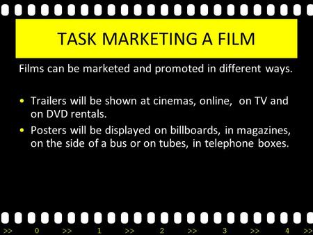 >>0 >>1 >> 2 >> 3 >> 4 >> TASK MARKETING A FILM Films can be marketed and promoted in different ways. Trailers will be shown at cinemas, online, on TV.