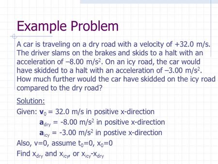 Example Problem A car is traveling on a dry road with a velocity of +32.0 m/s. The driver slams on the brakes and skids to a halt with an acceleration.