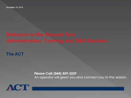 December 10, 2015 Welcome to the Nevada Test Administration Training and Q&A Session The ACT Please Call: (844) 859-2239 An operator will greet you and.