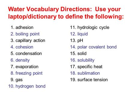 Water Vocabulary Directions: Use your laptop/dictionary to define the following: 1. adhesion 2. boiling point 3. capillary action 4. cohesion 5. condensation.