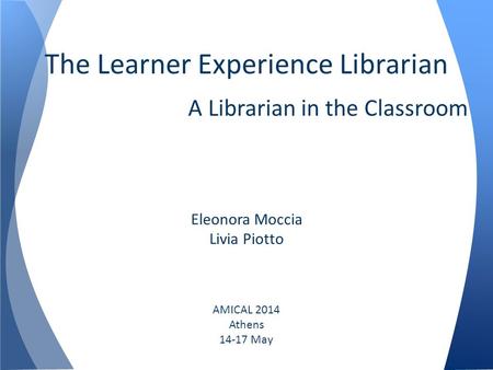 The Learner Experience Librarian A Librarian in the Classroom Eleonora Moccia Livia Piotto AMICAL 2014 Athens 14-17 May.