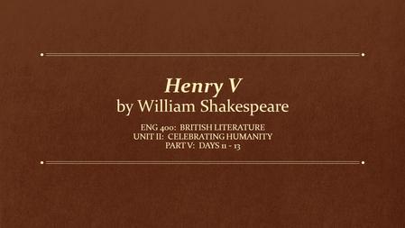 Henry V by William Shakespeare ENG 400: BRITISH LITERATURE UNIT II: CELEBRATING HUMANITY PART V: DAYS 11 - 13.
