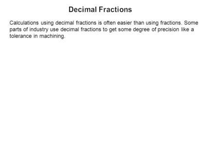Calculations using decimal fractions is often easier than using fractions. Some parts of industry use decimal fractions to get some degree of precision.