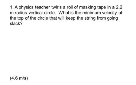 1. A physics teacher twirls a roll of masking tape in a 2.2 m radius vertical circle. What is the minimum velocity at the top of the circle that will keep.