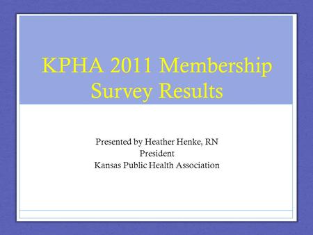 KPHA 2011 Membership Survey Results Presented by Heather Henke, RN President Kansas Public Health Association.