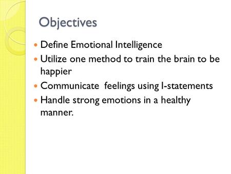 Objectives Define Emotional Intelligence Utilize one method to train the brain to be happier Communicate feelings using I-statements Handle strong emotions.
