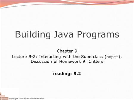 Copyright 2008 by Pearson Education Building Java Programs Chapter 9 Lecture 9-2: Interacting with the Superclass ( super ); Discussion of Homework 9: