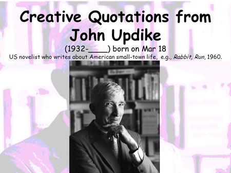 Creative Quotations from John Updike (1932-____) born on Mar 18 US novelist who writes about American small-town life, e.g., Rabbit, Run, 1960.