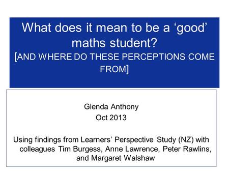 What does it mean to be a ‘good’ maths student? [ AND WHERE DO THESE PERCEPTIONS COME FROM ] Glenda Anthony Oct 2013 Using findings from Learners’ Perspective.