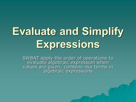 Evaluate and Simplify Expressions SWBAT apply the order of operations to evaluate algebraic expression when values are given; combine like terms in algebraic.