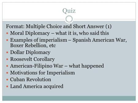 Quiz Format: Multiple Choice and Short Answer (1) Moral Diplomacy – what it is, who said this Examples of imperialism – Spanish American War, Boxer Rebellion,