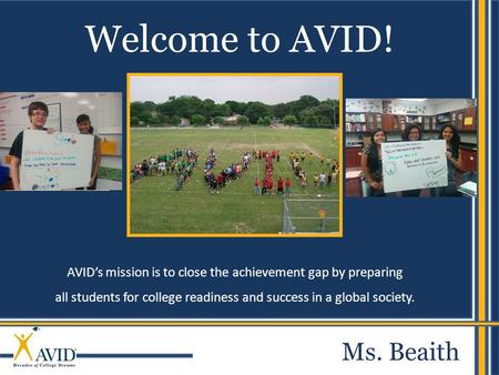 AVID’s mission is to close the achievement gap by preparing all students for college readiness and success in a global society. Welcome to AVID! Ms. Beaith.