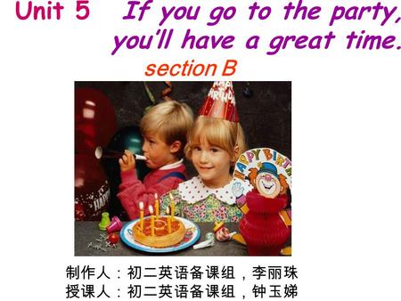 Unit 5 If you go to the party, you’ll have a great time. section B 制作人：初二英语备课组，李丽珠 授课人：初二英语备课组，钟玉娣.