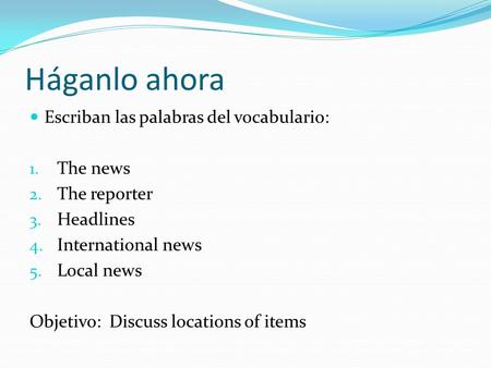 Háganlo ahora Escriban las palabras del vocabulario: 1. The news 2. The reporter 3. Headlines 4. International news 5. Local news Objetivo: Discuss locations.