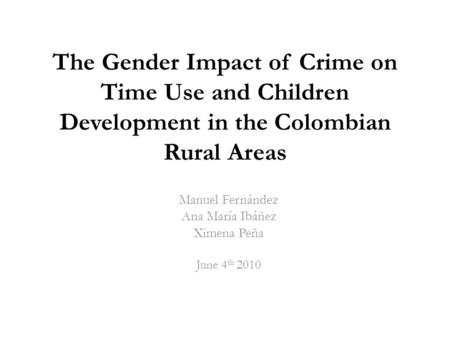 The Gender Impact of Crime on Time Use and Children Development in the Colombian Rural Areas Manuel Fernández Ana María Ibáñez Ximena Peña June 4 th 2010.