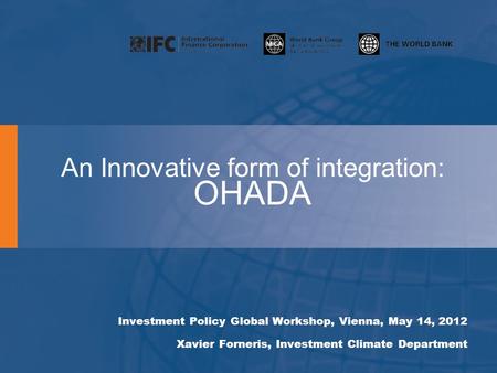An Innovative form of integration: OHADA Investment Policy Global Workshop, Vienna, May 14, 2012 Xavier Forneris, Investment Climate Department.