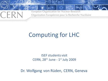 Computing for LHC Dr. Wolfgang von Rüden, CERN, Geneva ISEF students visit CERN, 28 th June - 1 st July 2009.