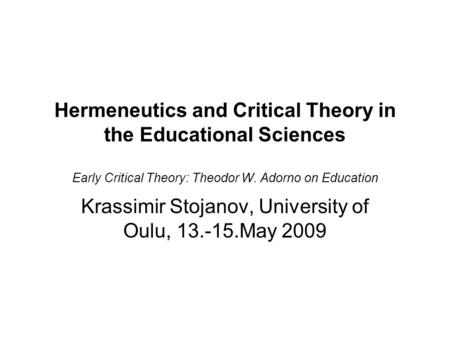 Hermeneutics and Critical Theory in the Educational Sciences Early Critical Theory: Theodor W. Adorno on Education Krassimir Stojanov, University of Oulu,