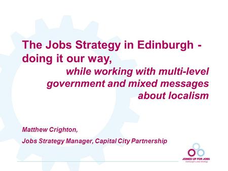The Jobs Strategy in Edinburgh - doing it our way, while working with multi-level government and mixed messages about localism Matthew Crighton, Jobs Strategy.