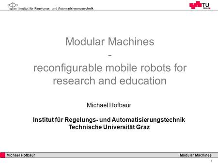 Institut für Regelungs- und Automatisierungstechnik 1 Michael Hofbaur Modular Machines Modular Machines - reconfigurable mobile robots for research and.