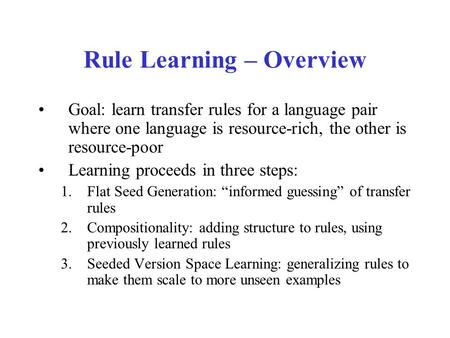 Rule Learning – Overview Goal: learn transfer rules for a language pair where one language is resource-rich, the other is resource-poor Learning proceeds.