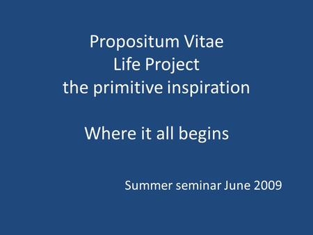 Propositum Vitae Life Project the primitive inspiration Where it all begins Summer seminar June 2009.