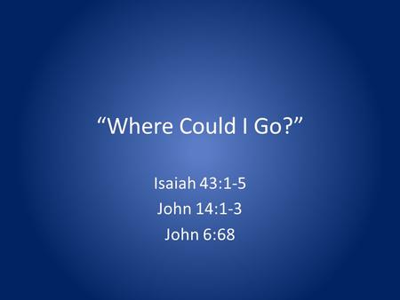Where Could I Go? Isaiah 43:1-5 John 14:1-3 John 6:68.