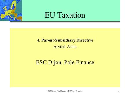 1 ESC-Dijon- Pole Finance – EU Tax – A. Ashta 1 EU Taxation 4. Parent-Subsidiary Directive Arvind Ashta ESC Dijon: Pole Finance.