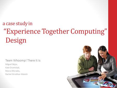 A case study in Experience Together Computing Design Team Whoomp! There It Is Miguel Bejar, Kate Dramstad, Marco Morales, Rachel Strubhar-Masick.