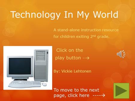 Technology In My World A stand-alone instruction resource for children exiting 2 nd grade. Click on the play button -- By: Vickie Lehtonen To move to.
