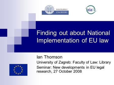 Finding out about National Implementation of EU law Ian Thomson University of Zagreb: Faculty of Law: Library Seminar: New developments in EU legal research,