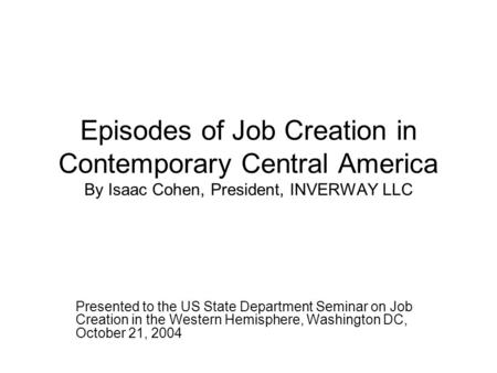 Episodes of Job Creation in Contemporary Central America By Isaac Cohen, President, INVERWAY LLC Presented to the US State Department Seminar on Job Creation.