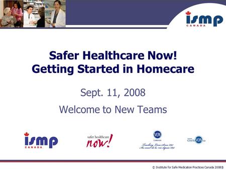 © Institute for Safe Medication Practices Canada 2008® Safer Healthcare Now! Getting Started in Homecare Sept. 11, 2008 Welcome to New Teams.