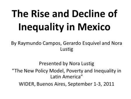 The Rise and Decline of Inequality in Mexico By Raymundo Campos, Gerardo Esquivel and Nora Lustig Presented by Nora Lustig The New Policy Model, Poverty.