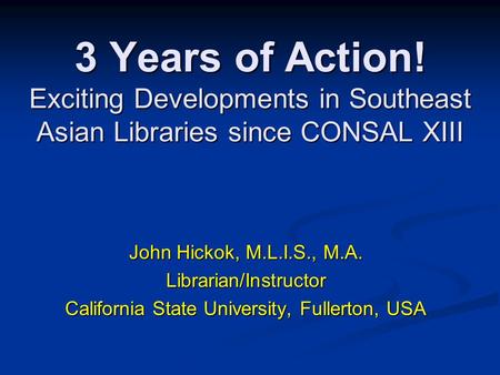 3 Years of Action! Exciting Developments in Southeast Asian Libraries since CONSAL XIII John Hickok, M.L.I.S., M.A. Librarian/Instructor California State.