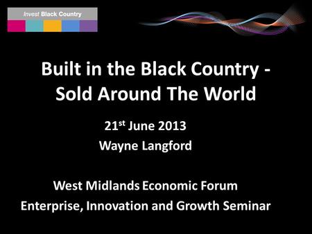 Built in the Black Country - Sold Around The World 21 st June 2013 Wayne Langford West Midlands Economic Forum Enterprise, Innovation and Growth Seminar.