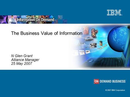 © 2007 IBM Corporation The Business Value of Information N Glen Grant Alliance Manager 25 May 2007.