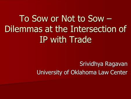 To Sow or Not to Sow – Dilemmas at the Intersection of IP with Trade Srividhya Ragavan University of Oklahoma Law Center.