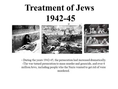 Treatment of Jews 1942-45 - During the years 1942-45, the persecution had increased dramatically. -The war turned persecution to mass murder and genocide,