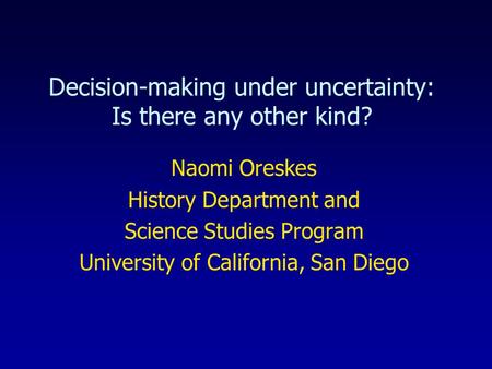 Decision-making under uncertainty: Is there any other kind? Naomi Oreskes History Department and Science Studies Program University of California, San.