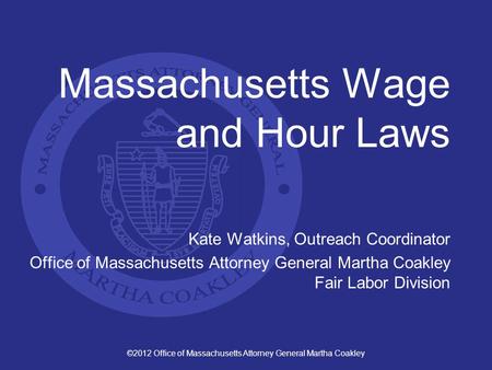 ©2012 Office of Massachusetts Attorney General Martha Coakley Massachusetts Wage and Hour Laws Kate Watkins, Outreach Coordinator Office of Massachusetts.