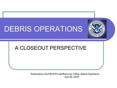 DEBRIS OPERATIONS A CLOSEOUT PERSPECTIVE Presented by the FEMA Florida Recovery Office - Debris Operations April 28, 2009.