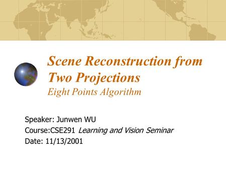 Scene Reconstruction from Two Projections Eight Points Algorithm Speaker: Junwen WU Course:CSE291 Learning and Vision Seminar Date: 11/13/2001.