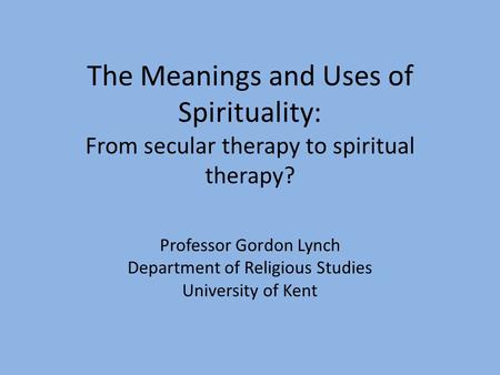 The Meanings and Uses of Spirituality: From secular therapy to spiritual therapy? Professor Gordon Lynch Department of Religious Studies University of.