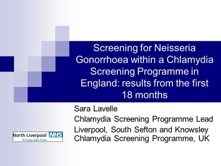 Screening for Neisseria Gonorrhoea within a Chlamydia Screening Programme in England: results from the first 18 months Sara Lavelle Chlamydia Screening.