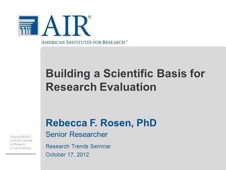 Copyright © 2012 American Institutes for Research. All rights reserved. Building a Scientific Basis for Research Evaluation Rebecca F. Rosen, PhD Senior.