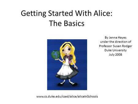 Getting Started With Alice: The Basics By Jenna Hayes under the direction of Professor Susan Rodger Duke University July 2008 www.cs.duke.edu/csed/alice/aliceInSchools.