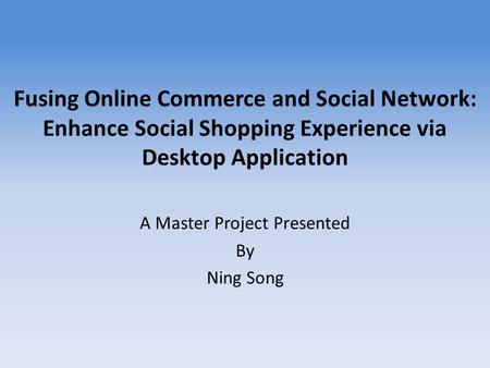 Fusing Online Commerce and Social Network: Enhance Social Shopping Experience via Desktop Application A Master Project Presented By Ning Song.